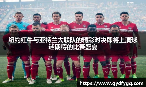 纽约红牛与亚特兰大联队的精彩对决即将上演球迷期待的比赛盛宴